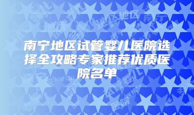 南宁地区试管婴儿医院选择全攻略专家推荐优质医院名单