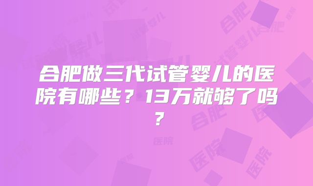 合肥做三代试管婴儿的医院有哪些?13万就够了吗?