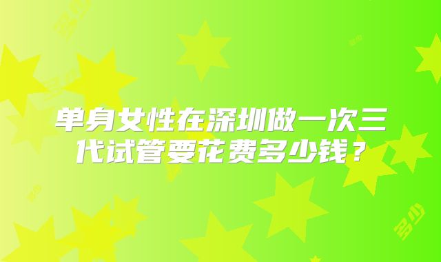 单身女性在深圳做一次三代试管要花费多少钱?