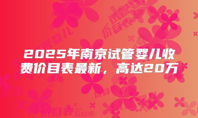 2025年南京试管婴儿收费价目表最新,高达20万