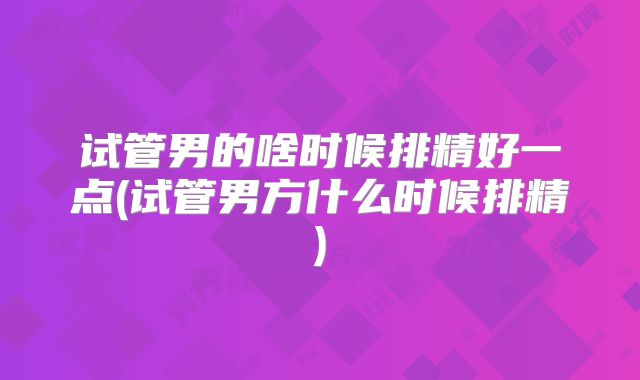 试管男的啥时候排精好一点(试管男方什么时候排精)