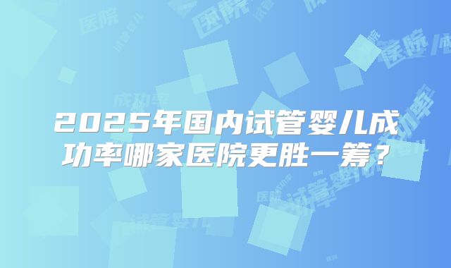 2025年国内试管婴儿成功率哪家医院更胜一筹？