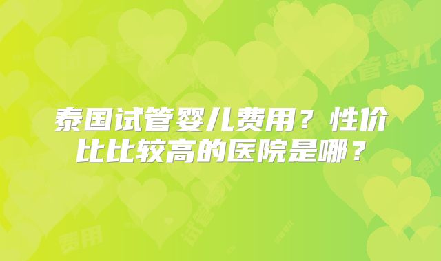 泰国试管婴儿费用?性价比比较高的医院是哪?
