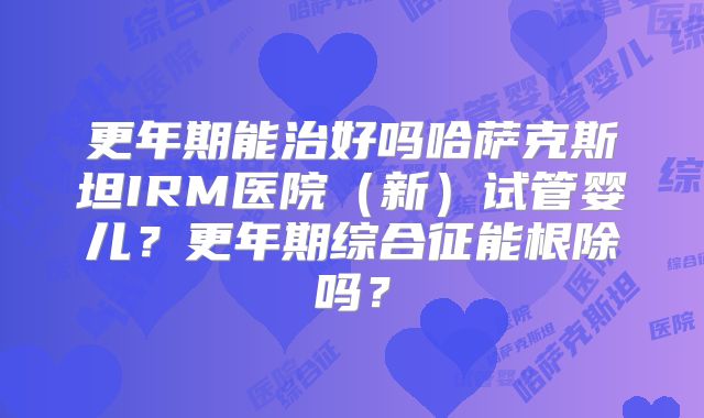 更年期能治好吗哈萨克斯坦IRM医院(新)试管婴儿?更年期综合征能根除吗?