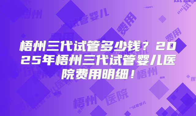 梧州三代试管多少钱？2025年梧州三代试管婴儿医院费用明细！