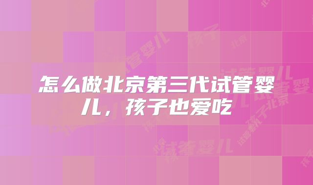 怎么做北京第三代试管婴儿,孩子也爱吃