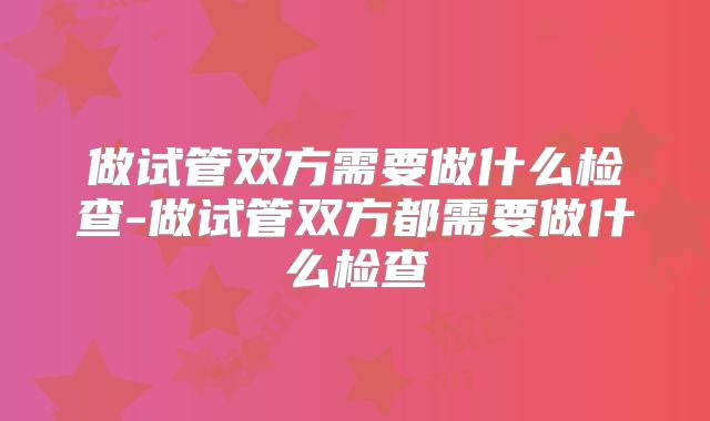 做试管双方需要做什么检查-做试管双方都需要做什么检查