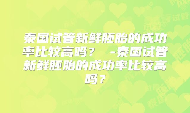 泰国试管新鲜胚胎的成功率比较高吗？ -泰国试管新鲜胚胎的成功率比较高吗？