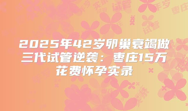 2025年42岁卵巢衰竭做三代试管逆袭:枣庄15万花费怀孕实录