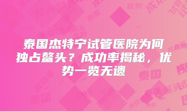 泰国杰特宁试管医院为何独占鳌头?成功率揭秘,优势一览无遗
