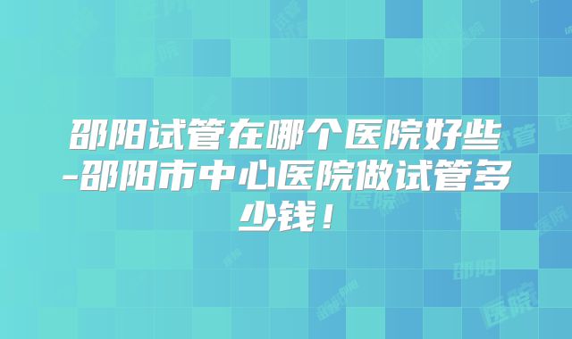 邵阳试管在哪个医院好些-邵阳市中心医院做试管多少钱！