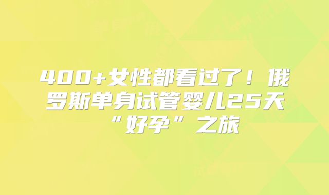 400+女性都看过了!俄罗斯单身试管婴儿25天“好孕”之旅