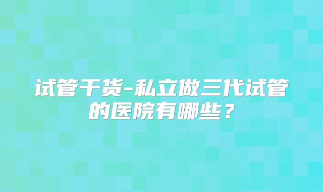 试管干货-私立做三代试管的医院有哪些？