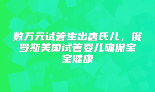 数万元试管生出唐氏儿,俄罗斯美国试管婴儿确保宝宝健康