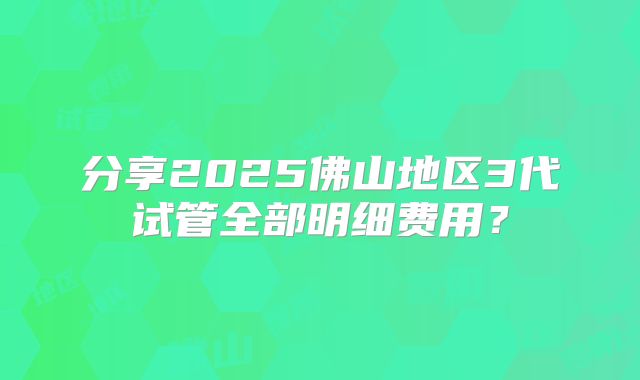 分享2025佛山地区3代试管全部明细费用?