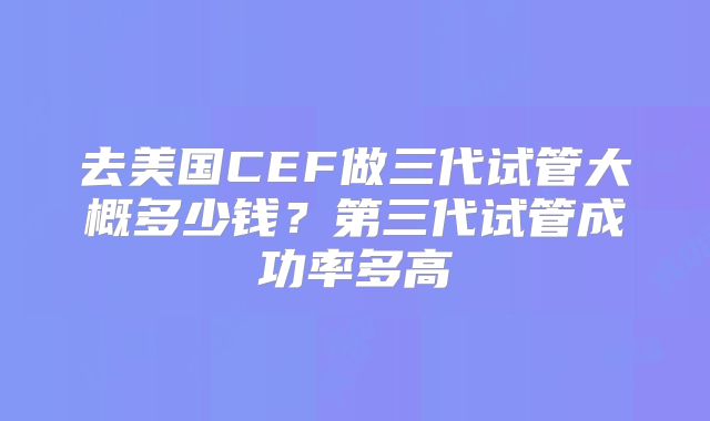 去美国CEF做三代试管大概多少钱？第三代试管成功率多高