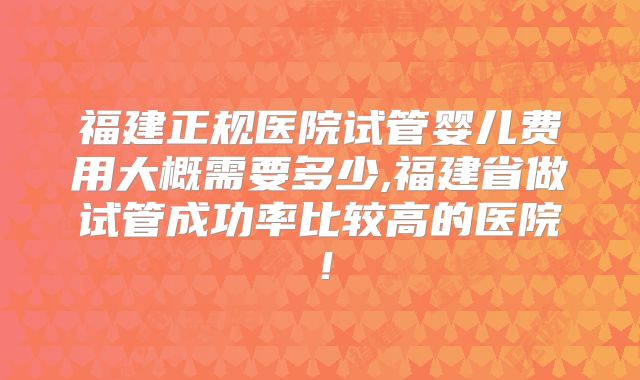 福建正规医院试管婴儿费用大概需要多少,福建省做试管成功率比较高的医院！