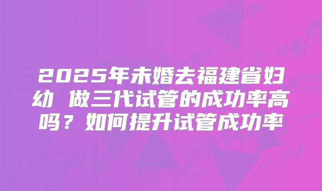 2025年未婚去福建省妇幼 做三代试管的成功率高吗?如何提升试管成功率