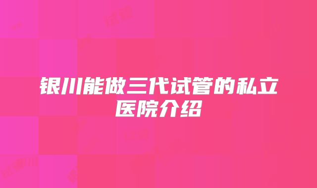 银川能做三代试管的私立医院介绍
