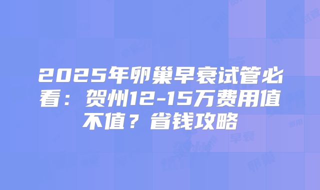 2025年卵巢早衰试管必看：贺州12-15万费用值不值？省钱攻略