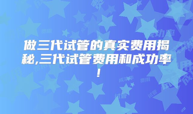 做三代试管的真实费用揭秘,三代试管费用和成功率!