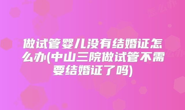 做试管婴儿没有结婚证怎么办(中山三院做试管不需要结婚证了吗)