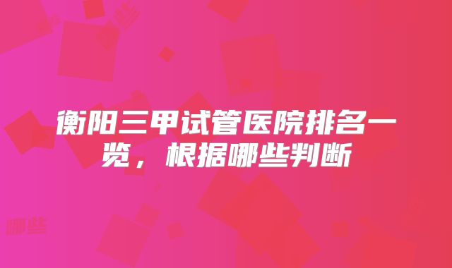 衡阳三甲试管医院排名一览，根据哪些判断