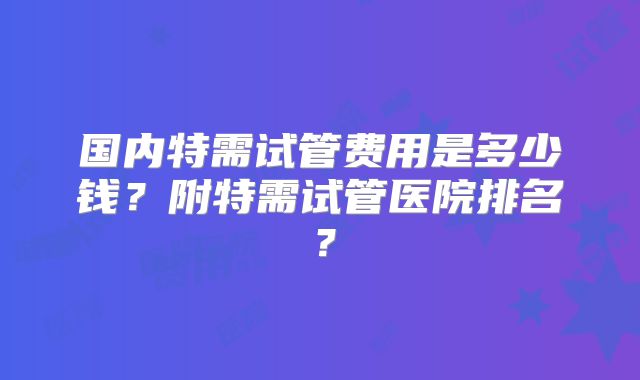 国内特需试管费用是多少钱？附特需试管医院排名？