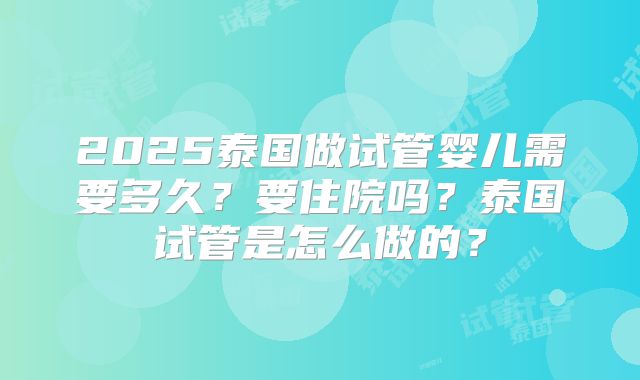 2025泰国做试管婴儿需要多久？要住院吗？泰国试管是怎么做的？