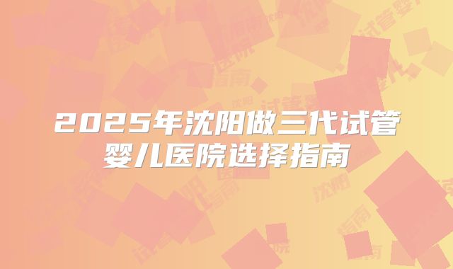 2025年沈阳做三代试管婴儿医院选择指南
