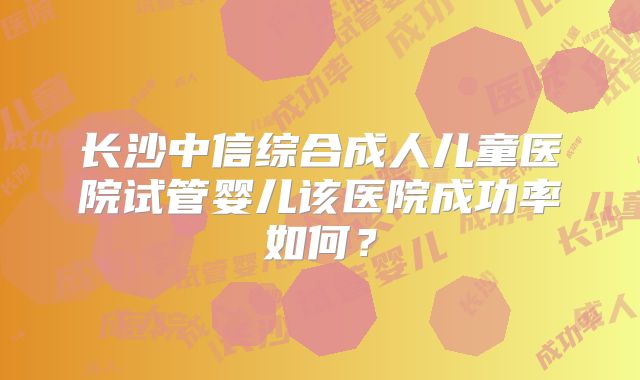 长沙中信综合成人儿童医院试管婴儿该医院成功率如何?