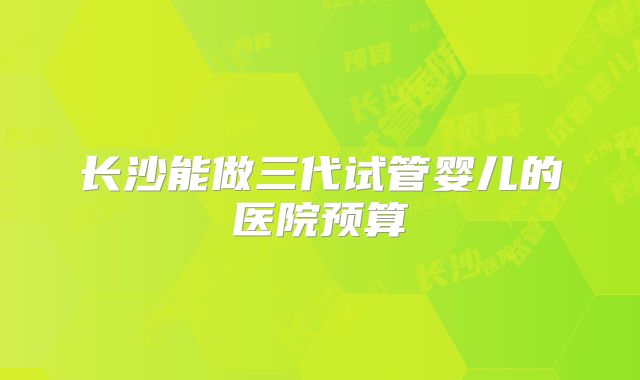 长沙能做三代试管婴儿的医院预算