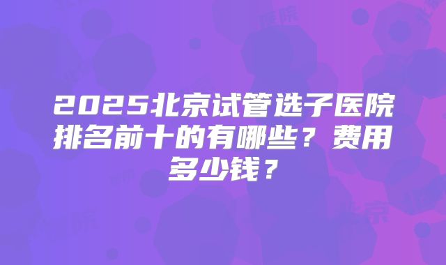 2025北京试管选子医院排名前十的有哪些？费用多少钱？