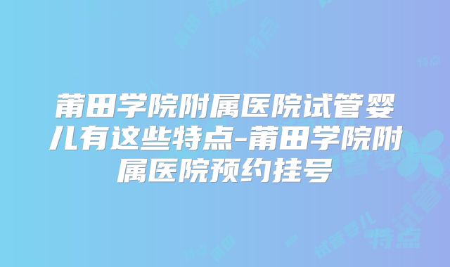 莆田学院附属医院试管婴儿有这些特点-莆田学院附属医院预约挂号