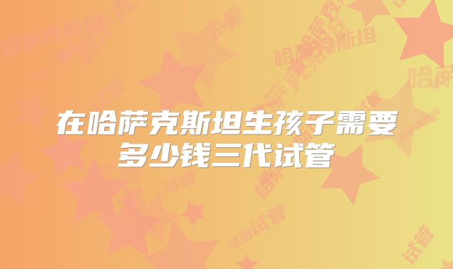 在哈萨克斯坦生孩子需要多少钱三代试管