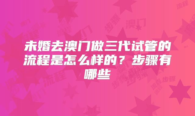 未婚去澳门做三代试管的流程是怎么样的?步骤有哪些