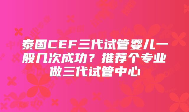 泰国CEF三代试管婴儿一般几次成功？推荐个专业做三代试管中心
