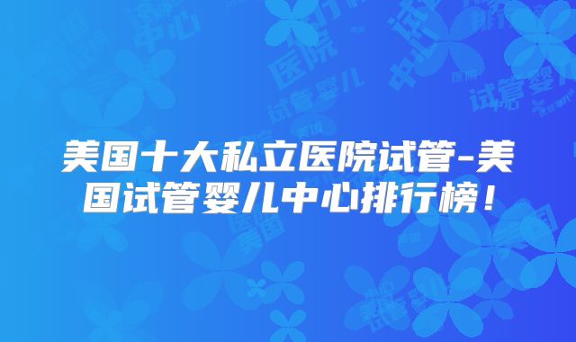 美国十大私立医院试管-美国试管婴儿中心排行榜！