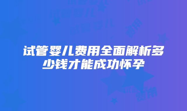 试管婴儿费用全面解析多少钱才能成功怀孕