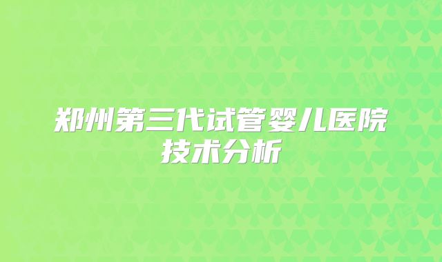 郑州第三代试管婴儿医院技术分析