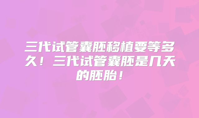 三代试管囊胚移植要等多久!三代试管囊胚是几天的胚胎!