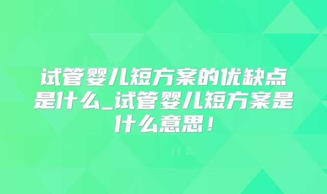 试管婴儿短方案的优缺点是什么_试管婴儿短方案是什么意思!