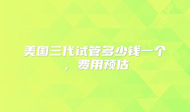 美国三代试管多少钱一个，费用预估