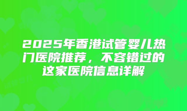 2025年香港试管婴儿热门医院推荐，不容错过的这家医院信息详解
