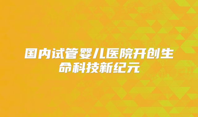 国内试管婴儿医院开创生命科技新纪元