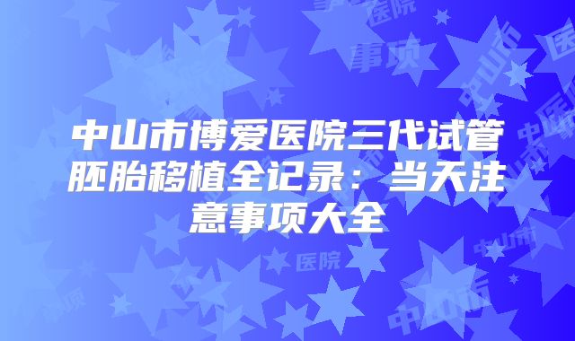 中山市博爱医院三代试管胚胎移植全记录:当天注意事项大全