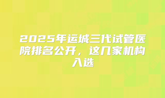 2025年运城三代试管医院排名公开，这几家机构入选
