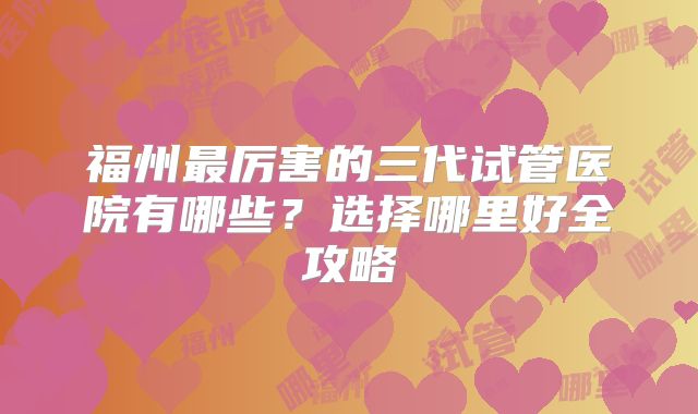 福州最厉害的三代试管医院有哪些？选择哪里好全攻略