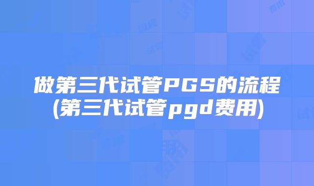 做第三代试管PGS的流程(第三代试管pgd费用)