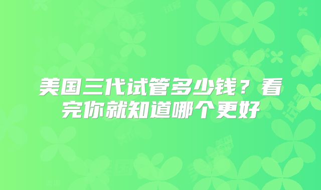 美国三代试管多少钱?看完你就知道哪个更好
